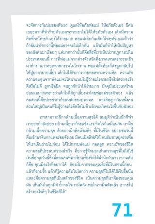 71
จะจัดการกับปมของตัวเอง ดูแลให้อภัยพ่อแม่ ให้อภัยตัวเอง มีคน
เยอะมากที่ท�ำร้ายตัวเองเพราะเขาไม่ได้ให้อภัยตัวเอง  เด็กมีความ
คิดที่จะโทษตัวเองได้ง่ายมาก  พ่อแม่เลิกกันเด็กก็โทษตัวเองแล้วว่า
ถ้าฉันน่ารักกว่านี้พ่อแม่อาจจะไม่เลิกกัน แล้วมันก็ท�ำให้เป็นปัญหา
ของสังคมมาเรื่อยๆ  แต่มากกว่านั้นก็คือสิ่งที่เราเห็นปรากฏการณ์ใน
ประเทศตอนนี้  การที่พ่อแม่จากต่างจังหวัดทิ้งภาคเกษตรกรรมเข้า
มาท�ำงานภาคอุตสาหกรรมในโรงงาน  พอแม่ตั้งท้องก็ส่งลูกกลับไป
ให้ปู่ย่าตายายเลี้ยง  เด็กไม่ได้รับการถ่ายทอดทางความคิด ความรัก
ความอบอุ่นจากพ่อแม่จะโตมาแบบไม่รู้ว่าอะไรสวยหรือไม่สวยอะไร
ดีหรือไม่ดี ถูกหรือผิด จนถูกชักน�ำได้ง่ายมาก ปัจจุบันประเทศไทย
อ่อนแอมากเพราะว่าเด็กไม่ได้ถูกเลี้ยงมาโดยพ่อแม่ของตัวเอง แล้ว
คนส่วนนี้คือประชากรก้อนหลักของประเทศ ลองคิดดูว่าวันหนึ่งคน
ส่วนใหญ่เป็นคนที่ไม่รู้ว่าอะไรดีหรือไม่ดี แล้วจะเกิดอะไรขึ้นกับสังคม
เราสามารถฝึกกล้ามเนื้อความสุขได้  สมมุติว่าเป็นนักกีฬา
เราออกก�ำลังบ่อย กล้ามเนื้อเราก็จะแข็งแรง จิตใจก็เหมือนกัน เราฝึก
กล้ามเนื้อความสุข ด้วยการฝึกคิดเรื่องดีๆ ที่มีในชีวิต อย่างเช่นวันนี้
ตื่นเช้ามาจิบกาแฟอร่อยจังเลย มีคนเปิดลิฟต์ให้ คนขับรถหยุดรถเพื่อ
ให้เราเดินผ่านไปก่อน ได้ไปกราบพ่อแม่ กอดลูก ความรักของชีวิต
ความสุขที่ประสบความส�ำเร็จ คือการรู้จักมองเห็นความสุขที่ไม่ได้ใช้
เงินซื้อ ทุกวันนี้สิ่งที่สอนคนที่มาเรียนเรื่องจิตใต้ส�ำนึกกับเรา ความลับ
ก็คือ  คุณมีอะไรที่อยากได้ ต้องเริ่มจากขอบคุณสิ่งที่มีในตอนนี้ก่อน  
แล้วก็ซาบซึ้ง  แล้วก็รู้ความลับในโลกว่า  ความสุขที่ไม่ได้ใช้เงินซื้อนั่น
แหละคือความสุขที่เป็นหลักของชีวิต เป็นความสุขที่เราต้องขอบคุณ
มัน เห็นมันในทุกมิติ ย�้ำจนใจเรามีพลัง พอใจเรามีพลังแล้ว  เราจะไป
สร้างอะไรดีๆ ในชีวิตก็ได้”
 