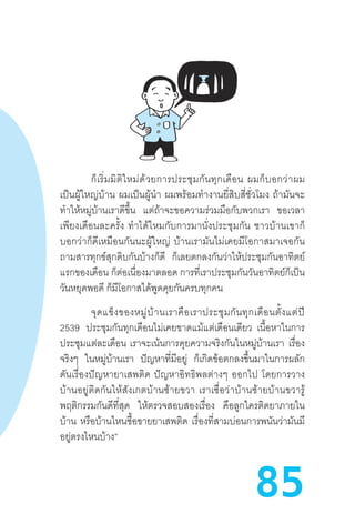 85
ก็เริ่มมิติใหม่ด้วยการประชุมกันทุกเดือน  ผมก็บอกว่าผม
เป็นผู้ใหญ่บ้าน  ผมเป็นผู้น�ำ  ผมพร้อมท�ำงานยี่สิบสี่ชั่วโมง  ถ้ามันจะ
ท�ำให้หมู่บ้านเราดีขึ้น แต่ถ้าจะขอความร่วมมือกับพวกเรา ขอเวลา
เพียงเดือนละครั้ง  ท�ำได้ไหมกับการมานั่งประชุมกัน  ชาวบ้านเขาก็
บอกว่าก็ดีเหมือนกันนะผู้ใหญ่  บ้านเรามันไม่เคยมีโอกาสมาเจอกัน
ถามสารทุกข์สุกดิบกันบ้างก็ดี ก็เลยตกลงกันว่าให้ประชุมกันอาทิตย์
แรกของเดือน ก็ต่อเนื่องมาตลอด การที่เราประชุมกันวันอาทิตย์ก็เป็น
วันหยุดพอดี ก็มีโอกาสได้พูดคุยกันครบทุกคน
จุดแข็งของหมู่บ้านเราคือเราประชุมกันทุกเดือนตั้งแต่ปี
2539 ประชุมกันทุกเดือนไม่เคยขาดแม้แต่เดือนเดียว   เนื้อหาในการ
ประชุมแต่ละเดือน  เราจะเน้นการคุยความจริงกันในหมู่บ้านเรา เรื่อง
จริงๆ ในหมู่บ้านเรา ปัญหาที่มีอยู่ ก็เกิดข้อตกลงขึ้นมาในการผลัก
ดันเรื่องปัญหายาเสพติด  ปัญหาอิทธิพลต่างๆ  ออกไป  โดยการวาง
บ้านอยู่ติดกันให้สังเกตบ้านซ้ายขวา  เราเชื่อว่าบ้านซ้ายบ้านขวารู้
พฤติกรรมกันดีที่สุด ให้ตรวจสอบสองเรื่อง คือลูกใครติดยาภายใน
บ้าน หรือบ้านไหนซื้อขายยาเสพติด เรื่องที่สามบ่อนการพนันว่ามันมี
อยู่ตรงไหนบ้าง”
 