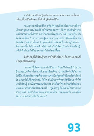 93
	 แต่ไม่ว่าจะเป็นหญิงหรือชาย  การจะท�ำตามความเชื่อและ
กล้าเปลี่ยนชีวิตตัวเอง   สิ่งส�ำคัญคือต้องใช้ใจ
“คนเราจะเปลี่ยนชีวิต  อุทิศตัวเองเพื่ออะไรสักอย่างที่เรา
เรียกว่าอุดมการณ์  มันก็ต้องใช้ใจพอสมควร  ก็คิดว่าตัดสินใจยาก
เหมือนกันตอนที่เข้าป่า  แต่อีกด้านหนึ่งพูดอย่างไม่ฮีโร่เลยก็คือ  มัน
ไม่มีทางเลือก ถ้าเราอยากจะสู้ต่อ อยากจะท�ำอะไรให้สังคมดีขึ้น มัน
ไม่เหลือทางเลือก  ตั้งแต่ 6 ตุลาแล้วนี่ แต่ทันทีที่เราไปอยู่ในสถานะ
อีกแบบหนึ่ง  ไม่ว่าจะกล้าหรือไม่กล้ามันก็ต้องปรับตัว  ต้องเรียนรู้ 
แล้วก็ท�ำตัวเองให้มีคุณค่าและมีประโยชน์ที่สุด”
	 สิ่งส�ำคัญที่ได้เรียนรู้จากการใช้ชีวิตในป่า  คือความอดทนที่
เป็นจุดเปลี่ยนส�ำคัญ
“บางคนที่เสียดายเวลาในชีวิตนะ  เรียนก็ไม่จบเข้าไปแบก
ปืนและแบกฟืน ทั้งท�ำนาด้วยและสู้รบด้วย บางคนคิดว่าเสียโอกาส
ในชีวิต ก็เลยกลับมาตะเกียกตะกายจะเป็นรัฐมนตรีเป็นอะไรกันใหญ่
ไง แต่เราไม่ได้คิดอย่างนั้น โอ้โห มันเป็นมหาวิทยาลัยชีวิตนะ ท�ำให้
เราได้เรียนรู้  ท�ำให้เราทรหดแข็งแกร่ง ท�ำให้เราใช้บทเรียนซึ่งล้มเหลว
และส�ำเร็จกับชีวิตในช่วงถัดมาได้ พูดง่ายๆ  คือไม่หวั่นไหวกับอะไร
ง่ายๆ  แล้ว คิดว่าเข้มแข็งและหนักแน่นขึ้น เหมือนคนที่ผ่านการฝึก
รด. มา แต่เป็นการฝึกที่ยาวนาน”
 