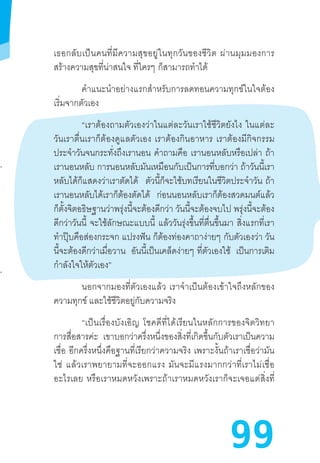 99
เธอกลับเป็นคนที่มีความสุขอยู่ในทุกวันของชีวิต  ผ่านมุมมองการ
สร้างความสุขที่น่าสนใจ ที่ใครๆ  ก็สามารถท�ำได้
ค�ำแนะน�ำอย่างแรกส�ำหรับการลดทอนความทุกข์ในใจต้อง
เริ่มจากตัวเอง
“เราต้องถามตัวเองว่าในแต่ละวันเราใช้ชีวิตยังไง  ในแต่ละ
วันเราตื่นเราก็ต้องดูแลตัวเอง  เราต้องกินอาหาร  เราต้องมีกิจกรรม
ประจ�ำวันจนกระทั่งถึงเรานอน ค�ำถามคือ เรานอนหลับหรือเปล่า ถ้า
เรานอนหลับ การนอนหลับมันเหมือนกับเป็นการที่บอกว่า ถ้าวันนี้เรา
หลับได้ก็แสดงว่าเราตัดได้ ตัวนี้ก็จะใช้บทเรียนในชีวิตประจ�ำวัน  ถ้า
เรานอนหลับได้เราก็ต้องตัดได้ ก่อนนอนหลับเราก็ต้องสวดมนต์แล้ว
ก็ตั้งจิตอธิษฐานว่าพรุ่งนี้จะต้องดีกว่า วันนี้จะต้องจบไป พรุ่งนี้จะต้อง
ดีกว่าวันนี้ จะใช้ลักษณะแบบนี้ แล้ววันรุ่งขึ้นที่ตื่นขึ้นมา สิ่งแรกที่เรา
ท�ำปุ๊บคือส่องกระจก แปรงฟัน ก็ต้องท่องคาถาง่ายๆ  กับตัวเองว่า วัน
นี้จะต้องดีกว่าเมื่อวาน อันนี้เป็นเคล็ดง่ายๆ  ที่ตัวเองใช้ เป็นการเติม
ก�ำลังใจให้ตัวเอง”
นอกจากมองที่ตัวเองแล้ว  เราจ�ำเป็นต้องเข้าใจถึงหลักของ
ความทุกข์ และใช้ชีวิตอยู่กับความจริง
“เป็นเรื่องบังเอิญ  โชคดีที่ได้เรียนในหลักการของจิตวิทยา
การสื่อสารค่ะ เขาบอกว่าครึ่งหนึ่งของสิ่งที่เกิดขึ้นกับตัวเราเป็นความ
เชื่อ  อีกครึ่งหนึ่งคือฐานที่เรียกว่าความจริง  เพราะงั้นถ้าเราเชื่อว่ามัน
ใช่  แล้วเราพยายามที่จะออกแรง  มันจะมีแรงมากกว่าที่เราไม่เชื่อ
อะไรเลย  หรือเราหมดหวังเพราะถ้าเราหมดหวังเราก็จะเจอแต่สิ่งที่
 