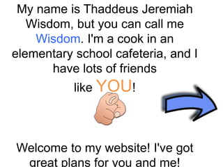 My name is Thaddeus Jeremiah
Wisdom, but you can call me
Wisdom. I'm a cook in an
elementary school cafeteria, and I
have lots of friends
like YOU!
Welcome to my website! I've got
great plans for you and me!
 