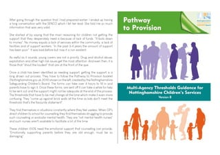 After going through the question that I had prepared earlier, I ended up having
a long conversation with the SENCO which I let her lead. She told me so much
information that was very valid.
She started of by saying that the main reasoning for children not getting the
support that they desperately need is because of lack of funds. "It boils down
to money". No money equals a lack of services within the community, a lack of
facilities and of support workers. "In the past 3-4 years the amount of support
has been poor". It was bad before but now it is non existent.
As awful as it sounds, young carers are not a priority. Drug and alcohol abuse,
exploitation and other high risk issues get the most attention. And even then, it is
those that "shout the loudest" that are at the front of the que.
Once a child has been identified as needing support, getting the support is a
long drawn out process. They have to follow the Pathway to Provision booklet
(Nottinghamshire.gov.uk, 2019) shown on the left, created by the Nottinghamshire
Safeguarding Children's Board. The forms can take over 4 hours to fill in and
parents have to sign it. Once these forms are sent off it can take a while for help
to be sent out and the support might not be adequate at the end of the process.
The thresholds that have to be met change all the time which make it even more
confusing. They "come up against brick walls all the time as kids don't meet the
threshold, that's the favourite statement".
They find themselves in situations constantly where they feel useless. When GP's
direct children to school for counselling they find themselves struggling to provide
such counselling or evaluate mental health. They are "not mental health nurses"
and such nurses aren't available to facilitate a lot of the time.
These children 100% need the emotional support that counselling can provide.
"Emotionally supporting parents before they are old enough, must be so
damaging".
 