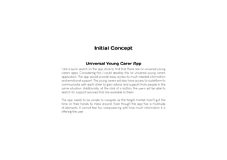 I did a quick search on the app store to find that there are no universal young
carers apps. Considering this I could develop the 1st universal young carers
application. The app would provide easy access to much needed information
and emotional support. The young carers will also have access to a platform to
communicate with each other to gain advice and support from people in the
same situation. Additionally, at the click of a button, the users will be able to
search for support services that are available to them.
The app needs to be simple to navigate as the target market hasn't got the
time on their hands to mess around. Even though the app has a multitude
of elements, it cannot feel too overpowering with how much information it is
offering the user.
Universal Young Carer App
Initial Concept
 