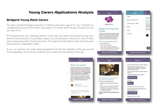 Young Carers Applications Analysis
Bridgend Young Adult Carers
This app is aimed the Brigend population of adult young carers, age 16-25, only. It presents an
unsubstantial amount of information and support. It is unclear what the app is trying to do until
you read into it.
At first glance the only interesting feature of this app are videos that present young carer
persona's and scenarios. I found these videos to be unimpressive in the end as many of them
were unresponsive when I tried to play them. The videos that I was able to watch were obviously
low production independent videos.
As you can see from the screen-shots presented to the left, the aesthetics of the app are dull
and unappealing. The structures simplicity also compliments the dullness of the app.
 