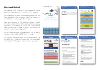 Caretrust Solihull
Like the latter young carer app, it also only supports a local
population of young carers. It is also been poorly designed.
The navigation of the app is exhausting with the fact that you
have to go back to the menu page every time you want to
want to witness another page within the app.
I was very distressed by PDF files that had been included
within the app. Like the rest of the app they had been poorly
structured. The multitude of colours that consists within
these PDF files make the pages particularly hard to read and
distinctly unattractive and aggressive.
The fact that on occasion you have to zoom in to be able to
read some of the text on the PDF files is annoying.
The only thing that I would adopt from my assessment of this
app is the 'am I a young carer' assessment. This I could adapt
and include within the signing in process of my application.
 