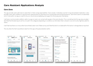 Care Assistant Applications Analysis
Care Zone
This app provide carers with tools to assist them in there caring responsibilities. Tools include a medication scanner to log and schedule medication. It also
provides carers with a platform to log and track measurements of importance such as blood glucose and blood pressure. I dont think I want to include these
sort of tools within my app as I want to focus on the emotional wellbeing and support for the young carer themselves.
I will have a communication platform within my app so carers can connect with people in the same situation. This is something that this app also provides, I
don't feel that the best way to do this is to split it into categories depending on conditions as information that is shared in one community might be useful for
others.
I don't like how there is so many other tools all listed under more. It feels clumsy and it feel that what is included within that section is disregarded as important.
The only other this that I would like to take from this app is the personalisation within.
 