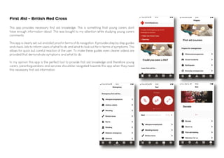 First Aid - British Red Cross
This app provides necessary first aid knowledge. This is something that young carers dont
have enough information about. This was bought to my attention while studying young carers
comments.
This app is clearly set out and idiot proof in terms of its navigation. It provides step by step guides
and check-lists to inform users of what to do and what to look out for in terms of symptoms. This
allows for quick but careful reaction of the user. To make these guides even clearer videos are
provided that demonstrate symptoms and what to do.
In my opinion this app is the perfect tool to provide first aid knowledge and therefore young
carers, parents/guardians and services should be navigated towards this app when they need
this necessary first aid information.
 