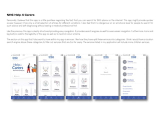 NHS Help 4 Carers
Personally I believe that this app is a little pointless regarding the fact that you can search for NHS advice on the internet. This app might provide quicker
access however it has only a small selection of articles for different conditions. I also feel that it is dangerous on an emotional level for people to search for
such advice and self-diagnosing without seeing a medical professional first.
Like the previous, this app is clearly structured providing easy navigation. It provides search engines as well for even easier navigation. Furthermore, Icons and
big buttons add to the legibility of the app as well as its neutral colour scheme.
The section on this app that I also want to have within my app is services. I like how they have split these services into categories. I think I would have a location
search engine above these categories to filter out services that are too far away. The services listed in my application will include more children services.
 