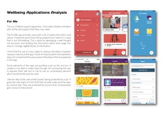 Wellbeing Applications Analysis
For Me
This is a Childline support application. It provides children and teens
with all the vital support that they may need.
The For Me app provides users with a lot of useful information and
advice. It explores some hard hitting subjects but it does it in a way
that is not intimidating. This is done by developing a well thought
out structure, and dividing the information within each page into
easy to manage, legible blocks of information.
I think that the use of colour helps to reduce intimidation however
reduces maturity of the app. A lack of maturity within the aesthetics
does not compliment the seriousness of the topics that are explored
in this app.
Some elements of the app are pointless such as the art box. It
maybe a nice idea to make notes through 'art', prompting the user
to express them self, but to me its just an unnecessary element
which would hardly ever be used.
I like the idea of the user profile (locker) being protected by a pin. It
gives the user piece of mind that their private notes wont be seen
by anyone else. They are protected by anyone that could possibly
gain access to their phone.
 