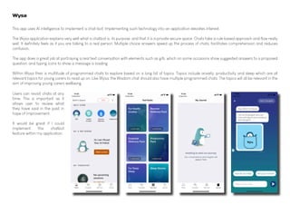 This app uses AI intelligence to implement a chat-bot. Implementing such technology into an application elevates interest.
The Wysa application explains very well what a chatbot is, its purpose, and that it is a private secure space. Chats take a rule based approach and flow really
well. It definitely feels as if you are talking to a real person. Multiple choice answers speed up the process of chats, facilitates comprehension and reduces
confusion.
The app does a great job at portraying a real text conversation with elements such as gifs, which on some occasions show suggested answers to a proposed
question, and typing icons to show a message is loading.
Within Wysa their is multitude of programmed chats to explore based on a long list of topics. Topics include anxiety, productivity and sleep which are all
relevant topics for young carers to read up on. Like Wysa, the Wisdom chat should also have multiple programmed chats. The topics will all be relevant in the
aim of improving young carers wellbeing.
Wysa
Users can revisit chats at any
time. This is important as it
allows user to review what
they have said in the past in
hope of improvement.
It would be great if I could
implement this chatbot
feature within my application.
 