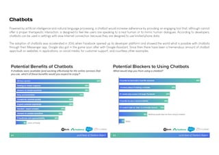 Powered by artificial intelligence and natural language processing, a chatbot would increase adherence by providing an engaging tool that, although cannot
offer a proper therapeutic interaction, is designed to feel like users are speaking to a real human or to mimic human dialogues. According to developers,
chatbots can be used in settings with slow Internet connection, because they are designed to use limited phone data.
The adoption of chatbots was accelerated in 2016 when Facebook opened up its developer platform and showed the world what is possible with chatbots
through their Messenger app. Google also got in the game soon after with Google Assistant. Since then there have been a tremendous amount of chatbot
apps built on websites, in applications, on social media, for customer support, and countless other examples.
Chatbots
 