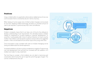 Using a chatbot within my application will provide an added service of one-one
communication that is conveniently secure in terms of privacy.
When relying on human power only a limited number of people can be served
at one time. Adopting chatbot technology will allow an unlimited amount of
users to be reached in a personal way that is also cost effective.
Chatbot complexity means that it can take a lot of time for the software to
develop understanding of user requirements. This ultimately results in chatbot
inability to understand on occasion leading to customer dissatisfaction. To
avoid this, I could possibly offer more of a sense of direction on how to use the
chatbot. The chatbot could ask specific questions and provide some suggested
answers. Chats can be based around certain topics that young carers face.
Time consumption is also a problem with users as multiple messaging can be
taxing and deteriorate the overall experience.
Increased installation cost also must be considered as a negative. Programming
cost and development time will both be increased with the adoption of a
chatbot and make it a risky investment.
The final thing to consider is that chatbots are not able to memorize past
conversation which forces the user to type the same thing again & again. This
can be cumbersome for the user.
Positives
Negatives
 