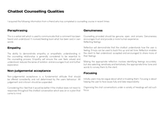 Chatbot Counselling Qualities
Paraphrasing
This is a verbal skill which is used to communicate that a comment has been
heard and understood. It involved feeding back what has been said in own
words.
Empathy
The ability to demonstrate empathy or empathetic understanding in
the counselling relationship is generally considered to be essential to
the counselling process. Empathy will ensure the user feels valued and
understood, reduces the sense of isolation, and encourages trust and further
exploration.
Non-judgemental acceptance
Non-judgemental acceptance is a fundamental attitude that should
be offered consistently and not determined by the users behaviour. All
judgement and criticism should be suspended.
Considering this I feel that it would be better if the chatbot does not react to
responses throughout the chatbot conversation which was an or a plan that
came to mind.
Genuineness
Counselling provided should be genuine, open, and sincere. Genuineness
encourages trust and provide a more human experience.
Reflecting feelings
Reflection will demonstrate that the chatbot understands how the user is
feeling. Emojis can be used to back this up and set tone. Reflection enables
the client to feel understood, accepted and encouraged to share more of
their feelings.
Making the appropriate reflection involves identifying feelings accurately,
but also selecting, sensitively and tentatively, the appropriate time, tone and
words to convey them to the client.
Focusing
Initially users may be vague about what is troubling them. Focusing is about
helping the user to face issues fully and take responsibility.
Organising the chat conversations under a variety of headings will aid such
focus.
I acquired the following information from a friend who has completed a counselling course in recent times:
 
