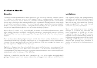 E-Mental Health
Benefits
Online and mobile-delivered mental health applications hold promise to overcome important barriers
in the delivery of and access to mental health support. They are readily accessible and easy to use,
whenever users feel sad, anxious, stressed, or just want a distraction. Digital application is accessible to
anyone with a smartphone and internet connection, and can therefore provide support to young people
in regions that have a lack of services. They can also provide support quicker than services as publicly
funded support services tend to have a waiting list. These applications are also significantly less costly
than private face-to-face interventions such as cognitive behavioural therapy.
Beyond structural barriers, young people are often reluctant to access mental health treatment due to
social and self-stigmatising attitudes to mental health interventions. Many prefer to overcome emotional
difficulties off their own back or obtain support from family and/or friends rather than seek professional
support.
There is also evidence that younger teenagers tend to feel more in control of situations in online
conversations rather than in in-person interactions. The UK suicide-prevention charity Samaritans has
recorded that users aged less than 25 years had the highest use of their text messaging service and were
less likely to phone or visit a branch than older users.
Digital forms of support also offer confidentiality. Many people feel that problems are too personal to be
discussed with anyone one to one. Within online conversations it is much easier to maintain their privacy.
Young people are more likely to find a fully automated chatbot conversation and a community platform,
a suitable alternative for disclosure of their difficulties.
If effective, my application and other digital interventions like it may act as the less daunting bridge to
getting professional support from services and charities. As they gain more and more comfort from the
Limitations
Even though a minimal level of personalisation
exists within such digital interactions, the support
provided is still quite generic and perhaps more
akin to a self-help book. Neither can chatbots
grasp users past history and make informed
connections to current circumstances.
When a user sends longer or more complex
messages to a chatbot, they often reply not
having understood or provide an off-topic,
inappropriate response. Although the responses
might be comical and entertaining at times, it
couldunderminetheuserssensethatthechatbot
is 'listening' carefully. To avoid such responses
chatbots offer multiple choice responses in
addition to free text, which facilitates compre.
hension.
 