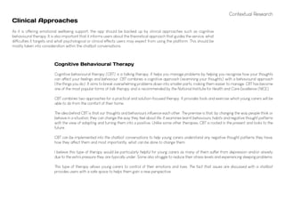 Contextual Research
As it is offering emotional wellbeing support, the app should be backed up by clinical approaches such as cognitive
behavioural therapy. It is also important that it informs users about the theoretical approach that guides the service, what
difficulties it targets and what psychological or clinical effects users may expect from using the platform. This should be
mostly taken into consideration within the chatbot conversations.
Clinical Approaches
Cognitive Behavioural Therapy
Cognitive behavioural therapy (CBT) is a talking therapy. It helps you manage problems by helping you recognise how your thoughts
can affect your feelings and behaviour. CBT combines a cognitive approach (examining your thoughts) with a behavioural approach
(the things you do). It aims to break overwhelming problems down into smaller parts, making them easier to manage. CBT has become
one of the most popular forms of talk therapy and is recommended by the National Institute for Health and Care Excellence (NICE).
CBT combines two approaches for a practical and solution-focused therapy. It provides tools and exercise which young carers will be
able to do from the comfort of their home.
The idea behind CBT is that our thoughts and behaviours influence each other. The premise is that, by changing the way people think or
behave in a situation, they can change the way they feel about life. It examines learnt behaviours, habits and negative thought patterns
with the view of adapting and turning them into a positive. Unlike some other therapies, CBT is rooted in the present and looks to the
future.
CBT can be implemented into the chatbot conversations to help young carers understand any negative thought patterns they have,
how they affect them and most importantly, what can be done to change them.
I believe this type of therapy would be particularly helpful for young carers as many of them suffer from depression and/or anxiety
due to the extra pressure they are typically under. Some also struggle to reduce their stress levels and experiencing sleeping problems.
This type of therapy allows young carers to control of their emotions and lives. The fact that issues are discussed with a chatbot
provides users with a safe space to helps them gain a new perspective.
 