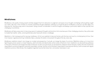 Mindfulness
Mindfulness is the quality of being present and fully engaged, free from distraction or judgment, and aware of our thoughts and feelings without getting caught
up in them. We train in this moment-to-moment awareness through meditation, allowing us to build the skill of mindfulness so that we can then apply it to
everyday life. Teaching young carers to be present, taking a breath, not beholden to reactive thoughts and feelings is particularly helpful as they typically face
challenging circumstances.
Mindfulness will help young carers to becoming aware of unpleasant thoughts and emotions that arise because of their challenging situations, they will be able
to handle them better, calmly, and empathetically when faced with stress or challenges.
Meditation is the training ground for learning mindfulness. At first, we meditate to become familiar with the here and now for a limited period of time. Over
time, however, regularly practicing mindfulness helps us develop the ability to be present throughout the day, every day.
Mindfulness meditation doesn't only change our mindset and perspective, it actually can change the shape of our brains. Meditation allows us to move from
high-frequency brain waves to a lower frequency, which activates, and deactivates, certain areas of the brain. In turn, meditation can also build new pathways
to the parts of the brain and change the shape of the brain as well, a process known as neuroplasticity. Research shows that grey matter (the area of the brain
responsible for emotional regulation, planning, and problem-solving) and the cortical thickness (responsible for learning and memory) both increase with regular
meditation practice. Alternatively, the amygdala (regulates how we feel stress, fear, and anxiety) decreases in size.
 