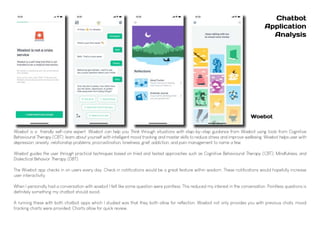 Woebot is a friendly self-care expert. Woebot can help you Think through situations with step-by-step guidance from Woebot using tools from Cognitive
Behavioural Therapy (CBT), learn about yourself with intelligent mood tracking and master skills to reduce stress and improve wellbeing. Woebot helps user with
depression, anxiety, relationship problems, procrastination, loneliness, grief, addiction, and pain management to name a few.
Woebot guides the user through practical techniques based on tried and tested approaches such as Cognitive Behavioural Therapy (CBT), Mindfulness, and
Dialectical Behavior Therapy (DBT).
The Woebot app checks in on users every day. Check in notifications would be a great feature within wisdom. These notifications would hopefully increase
user interactivity.
When I personally had a conversation with woebot I felt like some question were pointless. This reduced my interest in the conversation. Pointless questions is
definitely something my chatbot should avoid.
A running these with both chatbot apps which I studied was that they both allow for reflection. Woebot not only provides you with previous chats, mood
tracking charts were provided. Charts allow for quick review.
Chatbot
Application
Analysis
Woebot
 