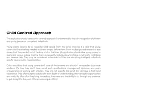 Child Centred Approach
The application should take a child centred approach. Fundamental to this is the recognition of children
and young people as competent individuals.
Young carers deserve to be respected and valued. From the Senco interview it is clear that young
carers don't receive help needed as others are put before them. From my background research it was
shown that they are left out of the loop a lot of the time. My application should allow young carers to
share and receive advise, treating them as respectful individuals which have something to contribute
and deserve help. They may be considered vulnerable, but they are also strong intelligent individuals
able to take on extra responsibilities.
Critics would say that young carers don't have all the answers and shouldn't be expected to provide
solutions. It's true they don't have social work qualifications, management diplomas and years
of experience of working with children. They are not experts. But what they do have is first-hand
experience. They often surprise adults with their depth of understanding, their perceptive approaches
and maturity. Most of all they bring immediacy, freshness and the ability to cut through any pretence,
to get straight to the point. (Coramvoice.org.uk, 2005)
 