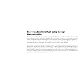 Improving Emotional Well-being through
Communication
Communication is the act of connecting, of sharing not just information but all aspects of life. It is a vital
part of wellbeing, mental health and quality of life. It connects us with others and ourselves. When we
communicate with each other and ourselves, fully and honestly we reduce stress and anxiety and grow in
confidence. We solve problems more efficiently and create satisfying relationships. By letting others know
our needs and learning others need, we, as a society can learn how to better respond.
In the wisdom application users can reduce stress and anxiety by communicating with other user and
gaining other perspectives. They will gain strength and grow in confidence as they realise the positives of
being a young carer. They will be able to improve their quality of life and wellbeing by considering advice
given. In addition, as a society we can learn and respond to the needs of young carers discussed within the
application. A deeper understanding on the life of young carers will be generating and we can get a more
exact account of the volume of young carers in the UK.
 