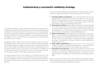 Implementing a successful wellbeing strategy
The wellbeing strategy is usually adopted by business and companies. This
strategy recognises that the mental, physical, financial, and social wellbeing of
a workforce in an important element of business success. If employees have
high levels of wellbeing, the evidence suggests that this leads to less attrition,
reduced absenteeism, and higher productivity. It is my belief that taking such
a strategy into account when developing my application, will improve quality
and enhance communication.
A wellbeing initiative needs to be measured carefully to assess its impact.
Establishing what you are trying to improve can make the difference between
a successful strategy and a waste of time and money. I focused my application
with the help of research for semester one, at the start of this design document
by setting myself the goal of improving the mental health and wellbeing of
young carers through communication. This led me to stripping some tools
from the application which were featured previously (safe zone).
Conducting research has not only helped me to determine the focus, but
also which features young carers could benefit from (community platform,
service address book, chatbot conversations). I will complete further research
on the topic of these features. I will consider the implications of including these
features.
Communicating the wellbeing support, benefits and help available to users is
key within a wellbeing strategy. The following points will aid in doing this:
1.	 Emulating safety and openness. The more people feel safe to discuss
wellbeing issues, and the more involved they feel, the more they will
benefit. To emulate safety trust needs to be established and a professional
standard met within the application. Acquiring the support of services
and charities will also help in getting people talking.
2.	 Share stories, not facts. Most people make decisions and choices based
on emotion, not logic, even if they use logic to justify them afterwards. The
community platform allows young carers and their families to share their
compelling stories is an effective and engaging way to create a narrative
which promotes and reinforces a healthy wellbeing culture.
3.	 Make it entertaining. Avoid being preachy, sanctimonious or too strait-
laced in communicating your wellbeing offering. Although mental health
wellbeing needs to be handled with sensitivity, the more you can weave
humour into your communications on physical, the more engagement
you will get. This will be taken into high consideration when developing the
chatbot conversations.
4.	 Have realistic expectations. Don't try to do too much in one go. The
chatbot conversation should be developed based on a programme with
small deliverable milestones that meet needs of the young carer.
5.	 Get support from services. Unless I get full support from services and
charities, your wellbeing strategy will not stand the test of time or be
properly resourced. Having a wellbeing champion on the board or senior
leadership team and getting senior people involved in wellbeing stories is
ideal.
Helping young carers improve their overall wellbeing won't always be plain
sailing or easy but, with a bit of imagination and consistent effort, it will be a
very worthwhile, rewarding and noble cause indeed.
 