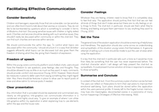 Facilitating Effective Communication
Consider Feelings
Whatever they are feeling, children need to know that it is completely okay
to feel that way. The application should portray that fact that we can feel
all kinds of things that don't make sense but there are no silly feelings or sil-
ly things to think. The chat-bot, in particular, should ask them what they're
thinking and feeling and give them permission to say anything they want to
(Young, 2015).
Set the Tone
The general tone of the wisdom application should be screaming of helpfulness
and friendliness. The application should also come across as understanding
and sympathetic of the situation young carers find themselves in. A genuine
attempt of setting such a tone should be made to put the user at ease when
using the application.
It is key that the chat-bot in particular sets such a tone as it would be more
than likely be something that the user has never experienced before. The
chat-bot character which I will design will help present the chat-bot as
sympathetic. It could present human emotion at times in response to answers
to show sympathy.
Summarise and Conclude
In context of the chat-bot, From this summary a plan of action can be formed.
The users can reflect on these plans to form their own plans to improve their
emotional well-being. Such plans should be stored within the application
within the users personal profile. If merely left to the fragile human memory,
may fuse into meaningless, disconnected scenes in a panorama of many
human happenings (Strategies of Effective Interviewing, 1964).
Consider Sensitivity
Children and teenagers, especially those that are vulnerable, can be sensitive
and can often find it hard to talk about their worries or concerns. They do not
like to be bombarded by questions which is something to consider in terms
of Wisdoms chat-bot. Discussing sensitive issues with children is highly skilled
work. Charities and services should be dealing with such sensitive issues, they
shouldn't really be discussed within community or within the chat-bot. They
can find such charities and services within services.
We should communicate this within the app. To control what topics are
discussed within the community, I should structure it in a way that dictates/
suggests efficiently what topics can be discussed, but also gives them the
freedom of sharing what they like, giving them freedom of expression.
Freedom of speech
Within the young carers community platform and chatbot chats, users should
have the freedom to ask questions, pose feelings, ides and thoughts. They
should be allowed to say as little or as much as they want. In reply, comments
should provide comfort and assurance (Young, 2015). However, there should
be measures in place to defer users from saying something they might regret
later. Also, there should be features in place to allow user to report posts at
ease and allow admin to remove posts if needed.
Clear presentation
Any information that is provided should be explained and summarised very
clearly as info-graphics. Info-graphics can communicate information in a
condensed and highly visual way. To give an example of where I can utilise
Info-graphics within my application is when explaining how to use elements
within the app and the house rules.
 