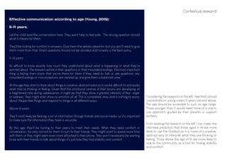 Effective communication according to age (Young, 2015):
5-11 years.
Let the child lead the conversation here. They want help to feel safe. The driving question should
what it means for them.
They'll be looking for comfort in answers. Give them the details asked for, but you don't need to give
them more than that. Direct questions should not be avoided and honesty is the best policy
11-14 years
Its difficult to know exactly how much they understand about what is happening or what they're
worried about. The answers will be in their questions or their misunderstandings. The most important
thing is letting them know that you're there for them if they need to talk or ask questions, any
misunderstandings or misconceptions are cleared up and give them a balanced view.
At this age they start to think about things in creative, abstract ways so it can be difficult to anticipate
what they're thinking or feeling. Given that the emotional centres of their brains are developing at
a heightened rate during adolescence, it might be that they show a greater intensity of fear, anger
or sadness. They might even show no emotion at all. This is completely okay and is nothing to worry
about. People feel things and respond to things in all different ways.
Above 14 years.
They'll most likely be hearing a lot of information through friends and social media, so it's important
to make sure the information they have is accurate.
By this age, they'll be turning to their peers to meet their needs. When they need comfort or
conversation, it's very normal for them to turn to their friends. They might want to spend more time
with them, or they might seem even more attached to their phone. They won't necessarily be wanting
to be with their friends to talk about things, it's just how they find stability and comfort.
Contextual research
Considering the research on the left, I feel that I should
concentrate on young carers 11 years old and above.
The app should be accessible to such an age range.
Those younger than 11 would need more of a one to
one approach, guided by their parents or support
workers.
From reading the research on the left, I can make the
informed prediction that those aged 11-14 are more
likely to use the Chatbot as it is more of a creative,
abstract way to interpret what they are thinking or
feeling, Those above the age of 14 are more likely to
look to the community as a tool for finding stability
and comfort.
 