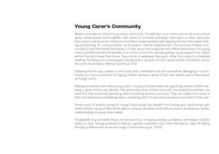 Young Carer's Community
Wisdom provides an Online Young carers community. The definition of an online community is any virtual
space where people come together with others to converse, exchange information or other resources,
learn, play or just be social. Online communities provide members with opportunities for information shar-
ing and learning, for companionship, social support, and for entertainment. The promise of these com-
munities is that they break the barriers of time, space and scale that limit offline interactions. For young
carers and their families the benefit of an online community includes gaining social support from others
without having to leave their house. They can do so whenever they want rather than only at a scheduled
meeting. Providing such social support has become a necessity for all in recent events of lockdown due to
the covid-19 pandemic (Resnick and Kraut, 2011)
Following this the app creates a community that understand and can sympathise. Belonging to a com-
munity is a major contributor to helping children develop a sense of their own identity and of themselves
as Young Carers.
Making connections with other young carers in a place that feels safe and supporting, assists a child to de-
velop a sense of their own identity. The relationships that children have with the people around them are
central to their emotional well-being and to achieving positive outcomes. They can make more sense of
their own behaviours and feelings when comparing other Young Carers situations and notes to their own.
Those a part of directly caring for Young Carers would also benefit from having such relationships with
others directly caring as they will be able to compare situations and notes to assist in developing a further
understanding of young carers needs.
The benefits of good relationships can be enormous, in helping develop confidence, self-esteem and the
ability to cope. Having someone to talk to is greatly important, and of the therapeutic value of talking
through problems with an equal is huge. (Coramvoice.org.uk, 2005)
 