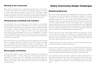 Online Community Design Challenges
Regulating Behaviour
Mostcommunities(especiallythosethatdealwithcontroversialtopics),attract
trolls, people who post controversial, inflammatory, irrelevant, or off-topic
messages to provoke other users into an emotional response. Commercial
spammers would also like to drive traffic to their external websites. It is a
challenge to deter such inappropriate behaviour by members, prevent trolls
and other outside attackers, and limit the damage that is caused when
inappropriate behaviour occurs. Online communities particularly struggle with
the previous due to the following. Anonymity allows user to not be inhibited by
social accountability, and ease of entry and exit inhibit interpersonal ties and
affect how sanctions and other deterrence strategies work.
Plenty of resources can be implemented to deter such behaviour. The first
is that online communities can benefit from computation. Which allows
summary traces of past behaviour as quantifiable and viewable reputation.
Within the wisdom application, it will not make the information public, this
information would be only for admin to view.
In addition, welcomes for newcomers which provide house rules and guidance,
and dispute handlers, will deter bad behaviour.
Access controls could place limits on who can join the community and set out
actions they can take. For example, with the wisdom application, credentials
shouldbecheckedwhencharitiesandservicessignuptotheapporverification
should be established before charities and services can post anything.
Some participant, within the wisdom application might possibly speak on
topics within community that should only be discussed with young carers
charities and services. To deter users from speaking on such topics, topics
could be suggested and examples could be presented (Resnick and Kraut,
2011).
Starting a new community
Many online communities are successful because they have a rich inventory
of content that attracts new members. By allowing charities and service
to communicate within the wisdom community from the offset, a supply
of quality content will be assured. Providing a service search engine and a
chatbot alongside the community, will also encourage people to invest their
time and efforts into the application, and therefore will increase activity.
Attracting and socialising new members
Even established online communities must attract a stream of new members
to replace others who leave. For the Wisdom community, a major component
of this challenge is to identify and encourage young carers and their families
to contribute. In addition, although there are no other online young carers
community's that I know of, there are other carer and young people
communities that provide support which are more established. In response
to this, It would be detrimental to gain the support of charities and services to
increase promotion and gain easy access to young carers and their families
to advertise the application.
Within the initial set up and the description of the application within the app
store it is also detrimental that a sufficient amount of information is provided,
trust is established, and inappropriate members are screened out. Initial
observations and interactions are likely to strongly influence whether they
stick around long enough to learn that the site provides much needed support.
Encouraging contribution
To be successful, wisdoms online communities need users to converse and
exchange information. I need to make sure that the app feels safe and
professional to assure users feel comfortable communicating within this
space. An app culture that is open and supportive needs to be established.
The app should make a habit of asking the user questions to encourage them
to communicate.
 
