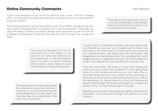 Online Community Comments
"Your project sounds great!! So for me, an
online community is very helpful as I live
away from my family and friends due to
my husband's work, so I feel that asking for
advice from others, as well as answering
others questions online, keeps me social
and takes away the feeling of being lonely."
"These apps provide people with a sense of
community and belonging. It helps talking to
others in a similar situation and their is a lot
of understanding and empathy. "
I cared for both my Step-Dad and Mother until they passed. Often
the difficulties you encounter are not experienced by anyone who
hasn't been in the same situation. A friend recently told me that she
now understands what I was talking about. She had thought I was
exaggerating or not seeing things clearly. She now realizes that I wasn't
exaggerating and my experiences have given her the knowledge and
background to deal with the issues she faces with a stronger focus.
There were times when I felt totally on my own when dealing with
bureaucracy and at other times wondered if I wasn't seeing things
clearly. You start doubting yourself and your own reality. When a
lot of other people who are in your situation say the same thing you
realize you are not alone and you ARE experiencing what you think you
are experiencing. You also get ideas from others and that gives you
strength and knowledge. Both those two things give you courage and a
feeling of kinship. Courage and kinship get you through.
Regarding your app, when many people get together, ideas flow and
disseminate. The whole become stronger and solutions are found.
Good luck.
User Research
This app helps because it genuinely does feel
like a safe space as every post and reply is
monitored, so you can post something with
the knowledge that no one (like creeps) can
take advantage of your vulnerability, or the
state of your mental heath.
To gain more perspective on how community platforms help its users, I sent out a message
within community platforms asking how they help as individuals and what are the benefits of
using such a platform.
The following responses prove that these platforms have many benefits including proving users
with a sense of belonging within a social space that is safe and empathetic. These apps also
reduce the feeling of loneliness and anxiety. Reading others experiences provide user with the
knowledge and background to deal with issues they face with a stronger focus, courage and
kinship.
 