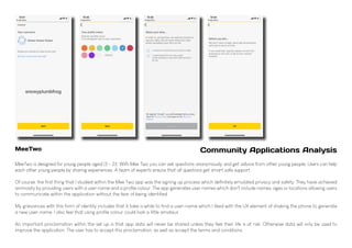 MeeTwo is designed for young people aged 13 - 23. With Mee Two you can ask questions anonymously and get advice from other young people. Users can help
each other young people by sharing experiences. A team of experts ensure that all questions get smart safe support.
Of course, the first thing that I studied within the Mee Two app was the signing up process which definitely emulated privacy and safety. They have achieved
animosity by providing users with a user name and a profile colour. The app generates user names which don't include names, ages or locations allowing users
to communicate within the application without the fear of being identified.
My grievances with this form of identity includes that it take a while to find a user-name which I liked with the UX element of shaking the phone to generate
a new user-name. I also feel that using profile colour could look a little amateur.
An important proclamation within the set up is that app data will never be shared unless they feel their life is at risk. Otherwise data will only be used to
improve the application. The user has to accept this proclamation, as well as accept the terms and conditions.
MeeTwo Community Applications Analysis
 