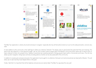 The Mee Two application is clearly structured and easy to navigate. I especially like how all the buttons stand out, such as the add post button, and are very
clear.
A neat addition to the community is the 'add tags to refine your directory' element. This allows users to personalize the posts that they are receiving. The
search bar also allows for a more personal usage. I will, for sure include a search engine within the Wisdom community which allow user to search post on
topics relevant to them at a present time. I believe it would also be a positive element of listing popular topics within a horizontal scroll menu. This not only
allows quicker navigation, listing topics will also provide guidance of what can be discussed within the community.
In addition to saved posts and personal posts, this application has brought to my attention that past comments should also be listed within Wisdom. This will
allow user to see how they have helped others in the past.
Finally, I feel that it is important that all the helplines and services are clearly listed. The Mee Too app does this very well.
 