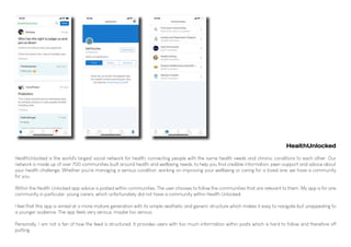 HealthUnlocked is the world's largest social network for health, connecting people with the same health needs and chronic conditions to each other. Our
network is made up of over 700 communities built around health and wellbeing needs, to help you find credible information, peer-support and advice about
your health challenge. Whether you're managing a serious condition, working on improving your wellbeing or caring for a loved one; we have a community
for you.
Within the Health Unlocked app advice is posted within communities. The user chooses to follow the communities that are relevant to them. My app is for one
community in particular, young carers, which unfortunately did not have a community within Health Unlocked.
I feel that this app is aimed at a more mature generation with its simple aesthetic and generic structure which makes it easy to navigate but unappealing to
a younger audience. The app feels very serious, maybe too serious.
Personally, I am not a fan of how the feed is structured. It provides users with too much information within posts which is hard to follow and therefore off
putting.
HealthUnlocked
 