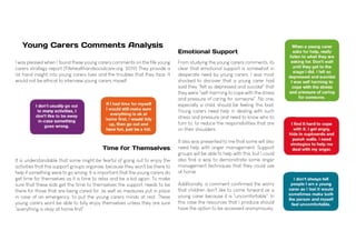 From studying the young carers comments, its
clear that emotional support is somewhat in
desperate need by young carers. I was most
shocked to discover that a young carer had
said they "felt so depressed and suicidal" that
they were "self-harming to cope with the stress
and pressure of caring for someone". No one,
especially a child, should be feeling this bad.
Young carers need help in dealing with such
stress and pressure and need to know who to
turn to, to reduce the responsibilities that are
on their shoulders.
It also was presented to me that some will also
need help with anger management. Support
groups will be able to help with this, but I could
also find a way to demonstrate some anger
management techniques that they could use
at home.
Additionally, a comment confirmed the worry
that children don't like to come forward as a
young carer because it is "uncomfortable". In
this case the resources that I produce should
have the option to be accessed anonymously.
Emotional Support
I was pleased when I found these young carers comments on the fife young
carers strategy report (Fifehealthandsocialcare.org. 2019) They provide a
1st hand insight into young carers lives and the troubles that they face. It
would not be ethical to interview young carers myself.
It is understandable that some might be fearful of going out to enjoy the
activities that the support groups organise, because they won't be there to
help if something were to go wrong. It is important that the young carers do
get time for themselves as it is time to relax and be a kid again. To make
sure that these kids get the time to themselves the support needs to be
there for those that are being cared for, as well as measures put in place
in case of an emergency, to put the young carers minds at rest. These
young carers wont be able to fully enjoy themselves unless they are sure
"everything is okay at home first".
Young Carers Comments Analysis
Time for Themselves
 