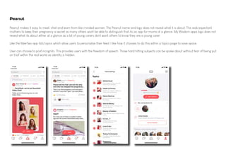 Peanut makes it easy to meet, chat and learn from like-minded women. The Peanut name and logo does not reveal what it is about. This aids expectant
mothers to keep their pregnancy a secret as many others wont be able to distinguish that its an app for mums at a glance. My Wisdom apps logo does not
reveal what its about either at a glance as a lot of young carers dont want others to know they are a young carer.
Like the MeeTwo app lists topics which allow users to personalise their feed. I like how it chooses to do this within a topics page to save space.
User can choose to post incognito. This provides users with the freedom of speech. Those hard hitting subjects can be spoke about without fear of 'being put
on trial' within the real world as identity is hidden.
Peanut
 