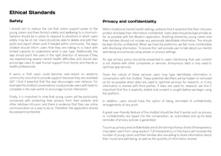 Ethical Standards
Privacy and confidentiality
Within traditional mental health settings, patients find it essential that their clinicians
protect and keep their information confidential. Users data should be kept private as
far as possible with the Wisdom application. Anything shared by young carers and
their families should not include any personally identifiable information. This should
be kept strictly confidential. When we tried the platforms, we felt more comfortable
with disclosing information. To ensure this I will provide user to talk about our mental
well-being anonymously using aliases or privacy settings.
An app privacy policy should be presented to users mentioning that user content
is not shared with other companies or services. Anonymous data is only used to
optimise app services.
Given the nature of these services users may type identifiable information in
conversation with the chatbot. These potential identifiers will be hidden or removed
as far as possible when data are used to optimise services, for research, or if any
information is shared with third parties. If data are used for research, we find it
important that this is explicitly stated and consent is sought before we begin using
the platform.
In addition, users should have the option of being reminded of confidentiality
arrangements at any point.
A great user-friendly feature of the chatbot should be that if words such as privacy
or confidentiality are typed into the conversation, an automated and up-to-date
reminder of privacy policies is generated.
Tosumup,privacyandconfidentialityareofutmostimportance.Alackoftransparency
may deter users from using wisdom. Full transparency on the topics will increase the
number of young carers and their families who are willing to share information about
their mood and well-being, as well as the quantity of information shared.
Safety
I should aim to reduce the risk that online support poses to the
young carers and their family's safety and wellbeing to a minimum.
Systems should be in place to respond to situations in which users
safety may be at risk. Users should be able to delete and edit their
posts and report others post if needed within community. The apps
chatbot should inform users that they are talking to a robot with
limited capacity to understand what a user type. Additionally, the
app should point the users in the right direction of services if they
are experiencing severe mental health difficulties and should also
encourage users to seek human support from family and friends or
health professionals.
A worry is that users could become over-reliant on wisdoms
community and chat to provide support, because they are available
24/7. I find it essential that the app discourages over-reliance. For
example the chatbot conversations could provide users with tasks to
complete in the real-world, to encourage human interaction.
Finally, it is important to note that young carers will be particularly
concerned with protecting their privacy from their parents and
other relatives intrusion, and there is evidence that they use online
communication as a way to do so. Therefore, the application should
be password protected.
 