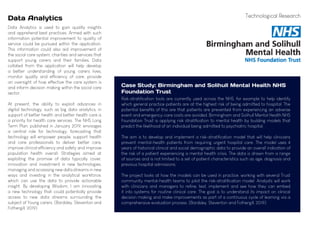 Data Analytics
Data Analytics is used to gain quality insights
and apprehend best practices. Armed with such
information potential improvement to quality of
service could be pursued within the application.
This information could also aid improvement of
the social care system, charities and services that
support young carers and their families. Data
collated from the application will help develop
a better understanding of young carers lives,
monitor quality and efficiency of care, provide
an oversight of how effective the care system is
and inform decision making within the social care
sector.
At present, the ability to exploit advances in
digital technology, such as big data analytics, in
support of better health and better health care is
a priority for health care services. The NHS Long
Term Plan, published in January 2019, envisages
a central role for technology, forecasting that
technology will empower people, support health
and care professionals to deliver better care,
improve clinical efficiency and safety and improve
population health overall. Strategies aimed at
exploiting the promise of data typically cover,
innovation and investment in new technologies,
managing and accessing new data streams in new
ways and investing in the analytical workforce,
which can use the data to provide actionable
insight. By developing Wisdom, I am innovating
a new technology that could potentially provide
access to new data streams surrounding the
subject of Young carers. (Bardsley, Steventon and
Fothergill, 2019)
Risk-stratification tools are currently used across the NHS, for example to help identify
which general practice patients are at the highest risk of being admitted to hospital. The
potential benefits of this are that patients are prevented from experiencing an adverse
event and emergency-care costs are avoided. Birmingham and Solihull Mental Health NHS
Foundation Trust is applying risk stratification to mental health by building models that
predict the likelihood of an individual being admitted to psychiatric hospital.
The aim is to develop and implement a risk-stratification model that will help clinicians
prevent mental-health patients from requiring urgent hospital care. The model uses 4
years of historical clinical and social demographic data to provide an overall indication of
the risk of a patient experiencing a mental health crisis. The data is drawn from a range
of sources and is not limited to a set of patient characteristics such as age, diagnosis and
previous hospital admissions.
The project looks at how the models can be used in practice, working with several Trust
community mental-health teams to pilot the risk-stratification model. Analysts will work
with clinicians and managers to refine, test, implement and see how they can embed
it into systems for routine clinical care. The goal is to understand its impact on clinical
decision making and make improvements as part of a continuous cycle of learning via a
comprehensive evaluation process. (Bardsley, Steventon and Fothergill, 2019)
Case Study: Birmingham and Solihull Mental Health NHS
Foundation Trust
Technological Research
 