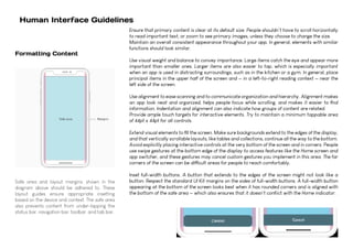 Human Interface Guidelines
Safe area and layout margins, shown in the
diagram above should be adhered to. These
layout guides ensure appropriate insetting
based on the device and context. The safe area
also prevents content from under-lapping the
status bar, navigation bar, toolbar, and tab bar.
Formatting Content
Ensure that primary content is clear at its default size. People shouldn’t have to scroll horizontally
to read important text, or zoom to see primary images, unless they choose to change the size.
Maintain an overall consistent appearance throughout your app. In general, elements with similar
functions should look similar.
Use visual weight and balance to convey importance. Large items catch the eye and appear more
important than smaller ones. Larger items are also easier to tap, which is especially important
when an app is used in distracting surroundings, such as in the kitchen or a gym. In general, place
principal items in the upper half of the screen and — in a left-to-right reading context — near the
left side of the screen.
Use alignment to ease scanning and to communicate organization and hierarchy. Alignment makes
an app look neat and organized, helps people focus while scrolling, and makes it easier to find
information. Indentation and alignment can also indicate how groups of content are related.
Provide ample touch targets for interactive elements. Try to maintain a minimum tappable area
of 44pt x 44pt for all controls.
Extend visual elements to fill the screen. Make sure backgrounds extend to the edges of the display,
and that vertically scrollable layouts, like tables and collections, continue all the way to the bottom.
Avoid explicitly placing interactive controls at the very bottom of the screen and in corners. People
use swipe gestures at the bottom edge of the display to access features like the Home screen and
app switcher, and these gestures may cancel custom gestures you implement in this area. The far
corners of the screen can be difficult areas for people to reach comfortably.
Inset full-width buttons. A button that extends to the edges of the screen might not look like a
button. Respect the standard UI Kit margins on the sides of full-width buttons. A full-width button
appearing at the bottom of the screen looks best when it has rounded corners and is aligned with
the bottom of the safe area — which also ensures that it doesn't conflict with the Home indicator.
 