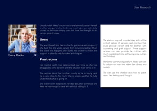 User Research
Haley Clarke 12
Goals
She want herself and her brother to gain some extra support.
She feels that she would benefit from some counselling. When
the worst was happens she wants her brother to have the
support in place to help him deal with his grief.
Frustrations
Her mental health has deteriorated over time as she has
struggled to come to term with the situation their family is in.
She worries about her brother mostly as he is young and
he is very close to his mum. She is unsure weather he fully
understands what is going on.
She doesn't want to speak to her dad about her worries as she
feels he has enough to deal with without adding to it.
The wisdom app will provide Haley with all the
contact details of services and charities that
could provide herself and her brother with
counselling and grief support. These support
services can also provide the children with
much needed rest-bite as they organise outings
and holidays.
Within the community platform, Haley can ask
for advice on how she relieve her stress and
anxiety.
She can use the chatbot as a tool to speak
about her feelings and thoughts.
Unfortunately, Haley's mum has a rare terminal cancer. Herself
and her younger brother both now must help more with daily
chores, as her mum simply does not have the strength to do
certain jobs at times.
 