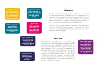It is obvious to me, that more support is needed for young carers
in schools through raising awareness and one to one support. The
support is most needed when workload increases, and young carers
are revising for exams. It is also important that teacher consider that
maybe young carers are struggling more than they are letting on, in
terms of attendance, punctuality and following deadlines.
I fear that many schools might not have even raised the subject
of young carers within their curriculum. If the schools are raising
awareness, it is important that "they don't stop just because they feel
like they have already done it".
Education
The fact that the young carers are not supplied with enough
information about what is wrong with the person that they
are caring for and why is quite astonishing. Of course, this
might be because the parents/family don"t want to upset
them, or they don"t think the child will fully understand. But
if they are a teen/ young adult I feel that they have a right
to know a substantial amount about what is wrong with
the person they are caring for and why. The best people
to deliver this information is a parent or family member,
teacher, support worker and/or a doctor. They also need to
know the correct methods of first aid, such as how to put
someone in the recovery position.
First Aid
 