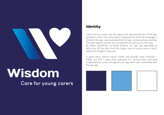 Care for young carers
Wisdom
Identity
I think that the name and the slogan both describe the aim of the app
perfectly in short. The name wisdom expresses the fact that knowledge is
shared in the app. I personally feel that my logo is simple but eye catching.
The heart speaks volumes as it compliment the caring aim of my app.
By others, specifically my fellow students, my logo was described as
distinctive. On the other hand, the slogan, care for young carers, is short,
sweet and straight to the point.
A good colour scheme impart vitality and provide visual continuity. I
made sure that I used colour judiciously for communication and used
complementary colours throughout your app which also coordinated with
the app logo.
 