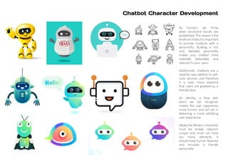 As humans, we thrive
when emotional bonds are
established. This reason is the
forefrontofwhyitisimportant
to provide chatbots with a
personality. Building a rich
and detailed personality
makes your chatbot more
relatable, believable, and
relevant to your users.
Additionally, chatbots are a
recently new addition to self-
care services and therefore
it is even more essential
that users are greeted by a
friendly face.
An identity, a face with
which we can recognize,
makes the user experience
more human and will aid in
delivering a more satisfying
user experience.
Ideally the Wisdom character
must be simple, relevant,
unique and must not have
too many elements. It
should have human features
and emulate a friendly
personality.
Chatbot Character Development
 