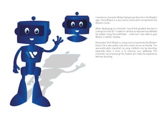 I named my character Wisbot taking inspiration form the Woebot
app. I think Wisbot is a very catchy name witch compliments the
Wisdom name.
When developing my character I found that gradient was key to
making him look 3D. I made him all blue as reduced how detailed
he looked. Using the pathfinder - unite tool I was able to give
Wisbot a realistic shadow.
Personally I think Wisbot is unique and compliments the Wisdom
brand. He is also pretty cute and comes across as friendly. This
was particularly important as using chatbots can be daunting,
especially when it aims, is to improve your wellbeing. This
character accompanying the chatbot will make the experience
feel less daunting.
 