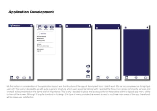 Application Development
My first action in consideration of the application layout, was the structure of the app at its simplest form. I didn't want it to be too complexed as it might put
users off. This is why I decided to go with quite a generic structure which users would be familiar with. I wanted the three main areas, community, services and
chatbot, to be presented on the same level of importance. This is why I decided to place the access points for these areas within a typical app menu at the
bottom of the screen. Although It is quite standard in its design, this type of menu provides the easiest access to my three main areas of the app, therefore it
will increase user satisfaction.
 