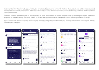 I took inspiration from the community apps which I studied earlier to build a young carers community which was structured well, easy to follow and incorporated
elements that personalised user experience. Additionally, I downloaded UI kits for the purpose of making sure the Wisdom app met human interface guidelines
researched previously.
I tried out 3 different news feed layouts for my community. The layout which I settled on was the easiest to follow. By presenting only the first three lines, I
presented the users with enough information to get a gist on what each post is about, while making sure I could fit at least 3 posts within the screen.
As you can see from the final two screen-shots, I originally included a user profile within the community, providing users access to previous posts of theirs,
comments and saved posts.
 