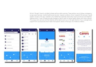 At first, I though I have to included multiple sections within services. These sections are as follows: emergency;
young carers services; mental health;social services; medical conditions. Once I looked at the services I would
need to include in the app I realised I only needed two separate areas which are local services and helplines.
Helplines which I have included provide emergency help as well as mental health advice and carers advices.
The young carers services and the helplines will be able to point you in the right direction if you could get extra
support from social services and if need more specific advice on the topic of a medical condition.
 