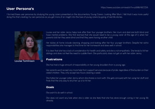 Louise Tomlinson 12
Louise and her sister Jenny helps look after their four younger brothers. Her mum and dad are both blind and
have mental problems. She first learned that she would need to be a young carer at the age of 3, when her
parents told her they were blind and that they were having another child.
Her duties at home include cleaning, shopping and looking after her four younger brothers. Despite her extra
responsibilities she manages to find time for her homework and does well in school.
It is clear that she has a lack of consideration for health and safety and she is not empathetic. She tends to hit her
siblings and does not feel the need to cuddle them. She particularly does not get on with her sister Jenny.
Fustrations
She has had a huge amount of responsibility on her young shoulders from a young age.
Her parents wont accept any more help from support services because of pride, regardless of the burden on their
oldest children. They only accept two hours cleaning a week.
She hates her younger sister Jenny whom she shares a room with. She gets annoyed with her using her stuff and
finds that the only way to shut her up is to hit her.
Goals
She want to do well in school.
She does not want any kids when she is older as she feels that she has done enough caring in her young life
already.
I formed these user personas by studying the young carers presented on the documentary Young Carers: Looking After Mum. I felt that it was more useful
doing this that creating my own personas as you get more of an insight into the lives of young carers by going of real life stories.
User Persona’s
https://www.youtube.com/watch?v=u63MbY8CCDA.
 