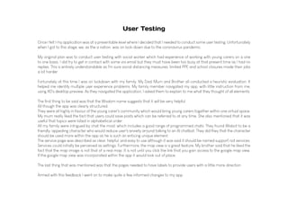 User Testing
Once I felt I my application was at a presentable level where I decided that I needed to conduct some user testing. Unfortunately
when I got to this stage, we, as the a nation, was on lock-down due to the coronavirus pandemic.
My original plan was to conduct user testing with social worker which had experience of working with young carers on a one
to one basis. I did try to get in contact with some via email but they must have been too busy at that present time as I had no
replies. This is entirely understandable as I'm sure social distancing measures, limited PPE and school closures made their jobs
a lot harder.
Fortunately at this time I was on lockdown with my family. My Dad, Mum and Brother all conducted a heuristic evaluation. It
helped me identify multiple user experience problems. My family member navigated my app, with little instruction from me,
using XD's desktop preview. As they navigated the application, I asked them to explain to me what they thought of all elements.
The first thing to be said was that the Wisdom name suggests that it will be very helpful.
All though the app was clearly structured.
They were all highly in favour of the young carer's community which would bring young carers together within one virtual space.
My mum really liked the fact that users could save posts which can be referred to at any time. She also mentioned that it was
useful that topics were listed in alphabetical order.
All my family were intrigued by chat the most, which includes a good range of programmed chats. They found Wisbot to be a
friendly, appealing character who would reduce user's anxiety around talking to an AI chatbot. They did they that the character
should be used more within the app as he is such an enticing unique element.
The service page was described as clear, helpful, and easy to use although it was said it should be named support not services.
Services could initially be perceived as settings. Furthermore, the map view is a great feature. My brother said that he liked the
fact that the map image is not that of a real map. It is not until you click the link that you gain access to the google map view.
If the google map view was incorporated within the app it would look out of place.
The last thing that was mentioned was that the pages needed to have labels to provide users with a little more direction
.
Armed with this feedback I went on to make quite a few informed changes to my app.
 