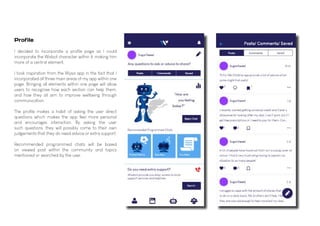 I decided to incorporate a profile page as I could
incorporate the Wisbot character within it, making him
more of a central element.
I took inspiration from the Wysa app in the fact that I
incorporated all three main areas of my app within one
page. Bringing all elements within one page will allow
users to recognise how each section can help them,
and how they all aim to improve wellbeing through
communication.
The profile makes a habit of asking the user direct
questions which makes the app feel more personal
and encourages interaction. By asking the user
such questions, they will possibly come to their own
judgements that they do need advice or extra support.
Recommended programmed chats will be based
on viewed post within the community and topics
mentioned or searched by the user.
Profile
 