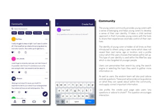 The young carers community provides young carers with
a sense of belonging and helps young carers to develop
a sense of their own identity. It takes a child centred
approach in that it provides young carers with the tools
to share their experiences and take control of their own
lives.
The identity of young carer is hidden at all times as their
introduced to others using a user-name which does not
reveal their real name, age or location, and a profile
colour which the users chooses themselves within set up.
This type of user identity is used within the MeeTwo app
which is also targeted at younger people.
Users can personalise their search by using the search
engine or selecting the topic they want to gather more
information on.
As well as users, the wisdom team will also post advice
and ask questions. These post will provide some guidance
on what they can speak about within the community,
and supply correct important information.
Like profile, the create post page asks users 'any
questions or advice to share?'. This question encourages
interaction.
Community
 