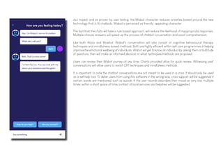 As I hoped, and as proven by user testing, the Wisbot character reduces anxieties based around the new
technology that is AI chatbots. Wisbot is perceived as friendly, appealing character.
The fact that the chats will take a rule based approach, will reduce the likelihood of inappropriate responses.
Multiple choices answers will speed up the process of chatbot conversation and assist comprehension.
Like both Wysa and Woebot, Wisbot's conversation will also consist of cognitive behavioural therapy
techniques and mindfulness-based methods. Both are highly efficient within self care programmes In helping
improve the emotional wellbeing of individuals. Wisbot will get to know an individual by asking them a multitude
of questions, then will make an informed decision on what techniques/methods are proposed.
Users can review their Wisbot journey at any time. Charts provided allow for quick review. Witnessing past
conversations will allow users to revisit CBT techniques and mindfulness methods.
It is important to note the chatbot conversations are not meant to be used in a crisis. It should only be used
as a self help tool. To deter users from using this software in the wrong way, crisis support will be suggested if
certain words are mentioned, such as suicide. It the user records describes their mood as very low, multiple
times, within a short space of time, contact of local services and helplines will be suggested.
 